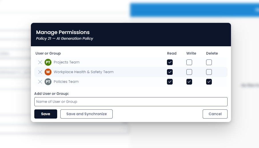A screenshot that shows the appearance of the permissions panel. The permissions panel in this example has the prompt &quot;Manage Permissions&quot; at the top. Below it is a label that describes which item is having its permissions edited, in this example, the item is &quot;Policy 21 - AI Generation Policy&quot;. Below this is a section titled &quot;User or Group&quot;. There are three groups in the list. The &quot;Projects Team&quot; has Read access only enabled. The &quot;Workplace Health &amp; Safety Team&quot; also only has Read access. Finally, the &quot;Policies&quot; team has Read, Write, and Delete access enabled. The permission access is granted by clicking a checkbox, which is filled with a black background and a checkmark when the permission is granted. At the bottom of the panel is a searchbar for finding additional users or groups. There is also a Save button with a black background. To the right of the save button is the &quot;Save and Synchronise&quot; button on a white background. In the far bottom right of the panel is a white button that reads &quot;Cancel&quot;.